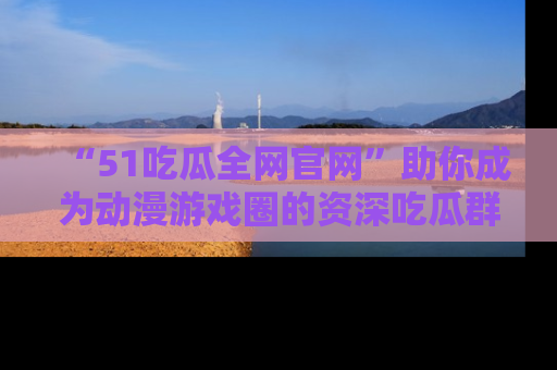 “51吃瓜全网官网”助你成为动漫游戏圈的资深吃瓜群众!