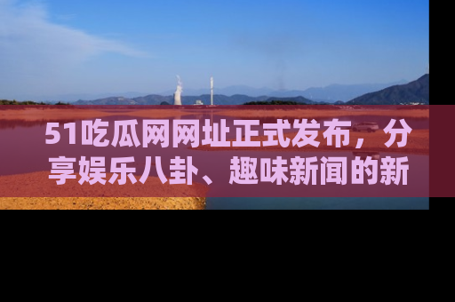 51吃瓜网网址正式发布，分享娱乐八卦、趣味新闻的新平台