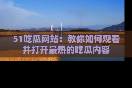 51吃瓜网站：教你如何观看并打开最热的吃瓜内容