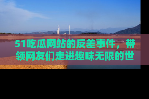 51吃瓜网站的反差事件，带领网友们走进趣味无限的世界