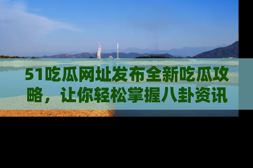 51吃瓜网址发布全新吃瓜攻略，让你轻松掌握八卦资讯！