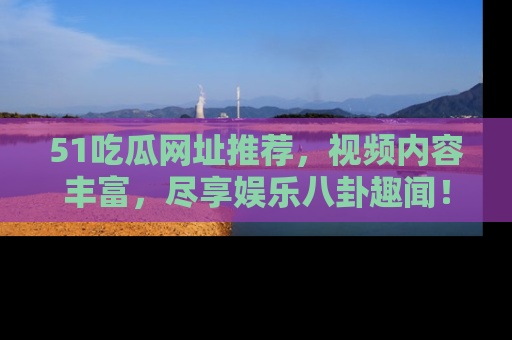 51吃瓜网址推荐，视频内容丰富，尽享娱乐八卦趣闻！