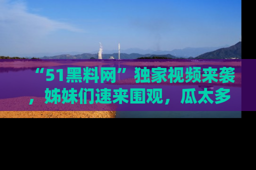 “51黑料网”独家视频来袭，姊妹们速来围观，瓜太多简直停不下来！