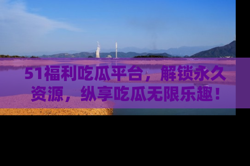 51福利吃瓜平台，解锁永久资源，纵享吃瓜无限乐趣！