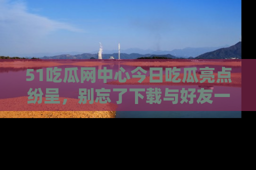 51吃瓜网中心今日吃瓜亮点纷呈，别忘了下载与好友一同分享！