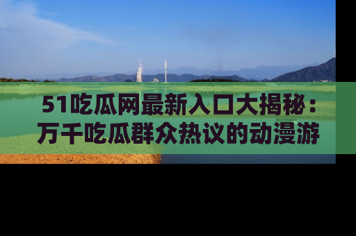 51吃瓜网最新入口大揭秘：万千吃瓜群众热议的动漫游戏事件
