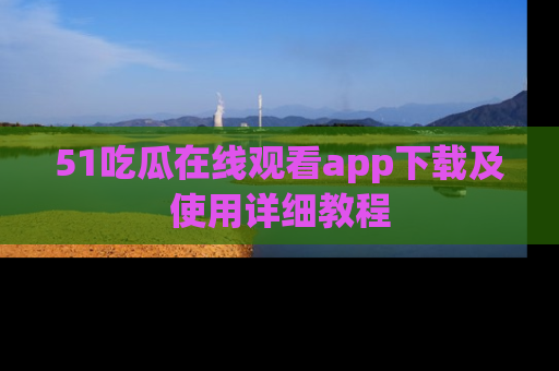 51吃瓜在线观看app下载及使用详细教程