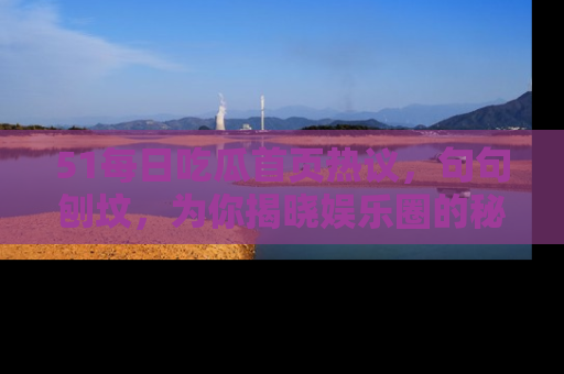 51每日吃瓜首页热议，句句刨坟，为你揭晓娱乐圈的秘密！