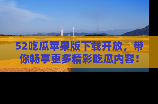 52吃瓜苹果版下载开放，带你畅享更多精彩吃瓜内容！