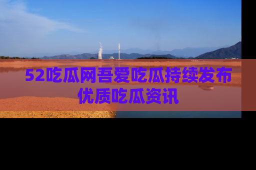 52吃瓜网吾爱吃瓜持续发布优质吃瓜资讯