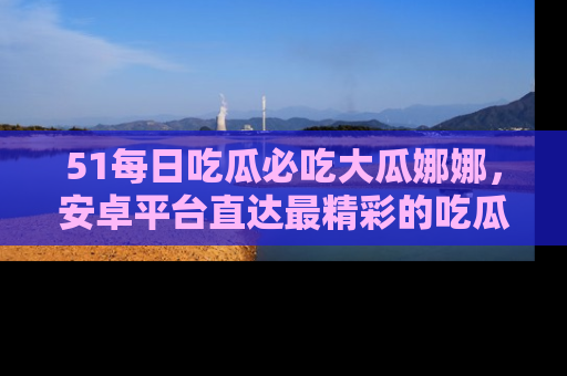 51每日吃瓜必吃大瓜娜娜，安卓平台直达最精彩的吃瓜内容。