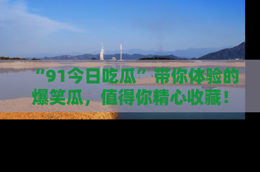“91今日吃瓜”带你体验的爆笑瓜,值得你精心收藏!