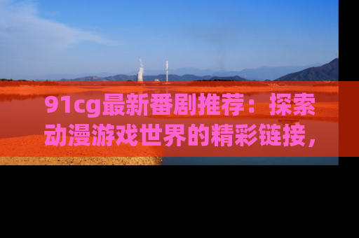 91cg最新番剧推荐：探索动漫游戏世界的精彩链接，尽在此处！