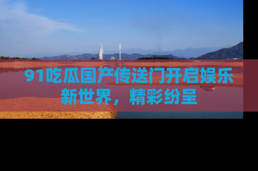 91吃瓜国产传送门开启娱乐新世界，精彩纷呈