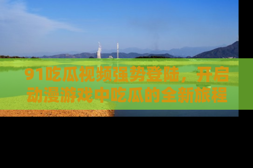 91吃瓜视频强势登陆，开启动漫游戏中吃瓜的全新旅程！