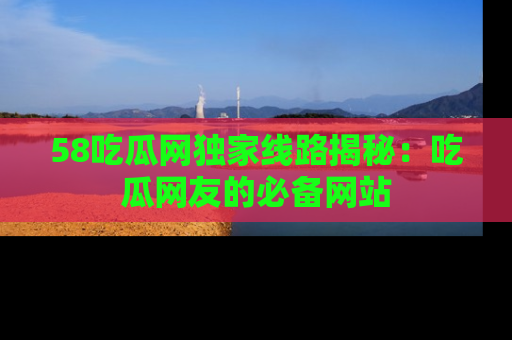 58吃瓜网独家线路揭秘：吃瓜网友的必备网站