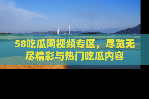 58吃瓜网视频专区，尽览无尽精彩与热门吃瓜内容