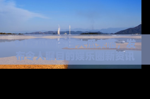 91吃瓜网今日大瓜来临，发布令人瞩目的娱乐圈新资讯！