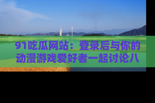 91吃瓜网站：登录后与你的动漫游戏爱好者一起讨论八卦！