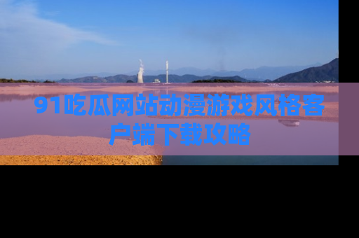 91吃瓜网站动漫游戏风格客户端下载攻略