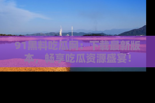 91黑料吃瓜网：下载最新版本，畅享吃瓜资源盛宴！
