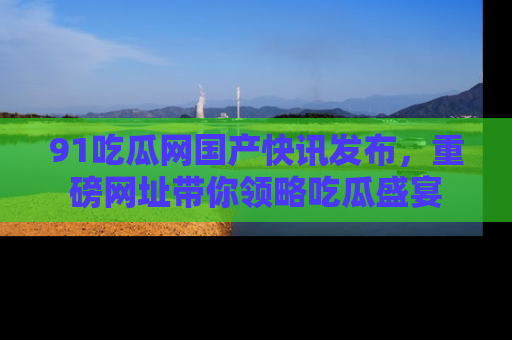 91吃瓜网国产快讯发布，重磅网址带你领略吃瓜盛宴