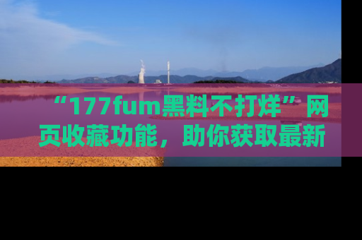 “177fum黑料不打烊”网页收藏功能,助你获取最新黑料动态