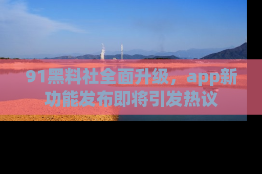 91黑料社全面升级，app新功能发布即将引发热议