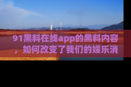 91黑料在线app的黑料内容，如何改变了我们的娱乐消费习惯？