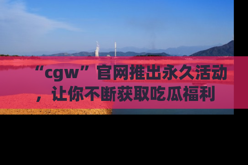 “cgw”官网推出永久活动，让你不断获取吃瓜福利
