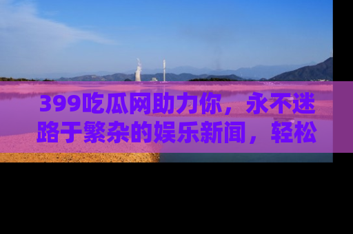 399吃瓜网助力你,永不迷路于繁杂的娱乐新闻,轻松追踪热点!