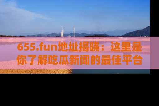 655.fun地址揭晓:这里是你了解吃瓜新闻的最佳平台,快来探索吧!