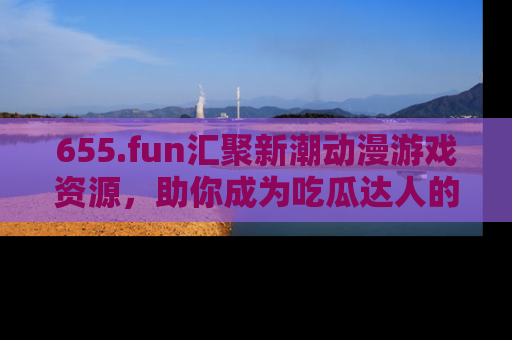 655.fun汇聚新潮动漫游戏资源,助你成为吃瓜达人的必备平台!