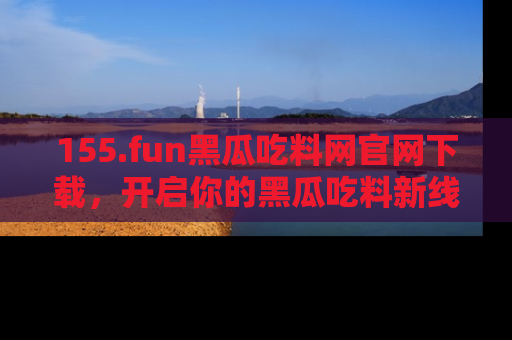 155.fun黑瓜吃料网官网下载,开启你的黑瓜吃料新线路,轻松找到入口!