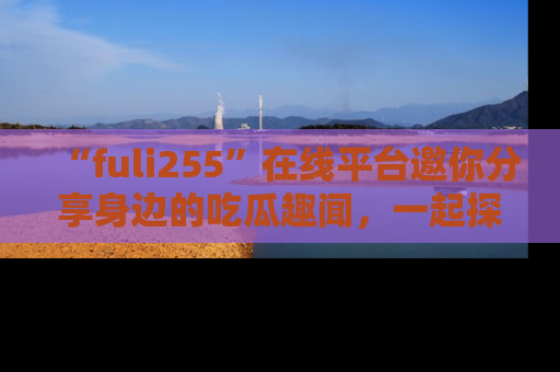 “fuli255”在线平台邀你分享身边的吃瓜趣闻，一起探索生活的小秘密！