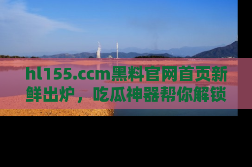 hl155.ccm黑料官网首页新鲜出炉，吃瓜神器帮你解锁那些鲜为人知的内幕！