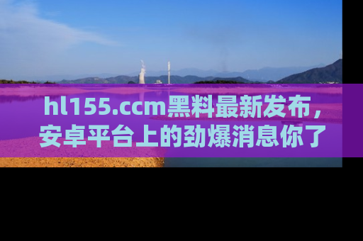 hl155.ccm黑料最新发布,安卓平台上的劲爆消息你了解了吗?