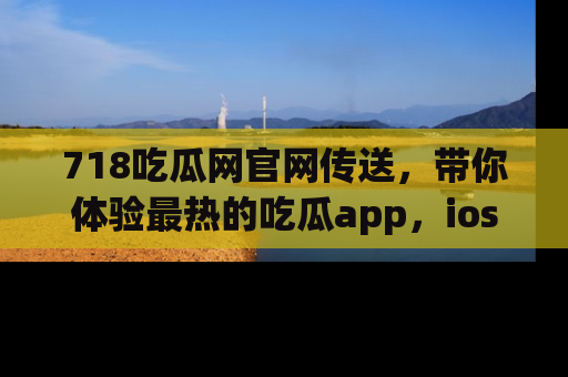 718吃瓜网官网传送,带你体验最热的吃瓜app,ios用户必备哦!