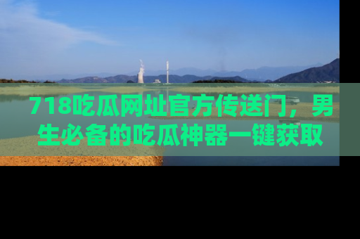 718吃瓜网址官方传送门,男生必备的吃瓜神器一键获取!