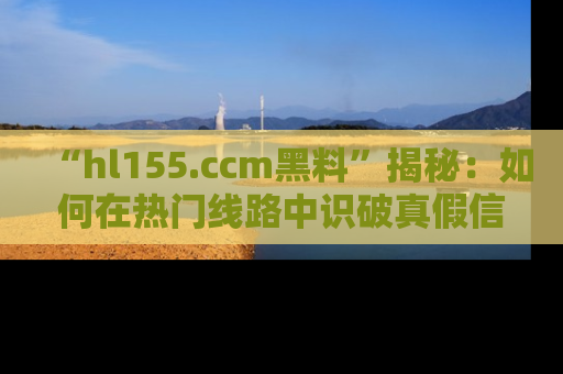 “hl155.ccm黑料”揭秘：如何在热门线路中识破真假信息