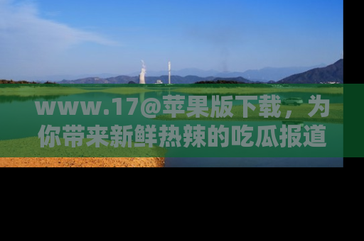 www.17@苹果版下载，为你带来新鲜热辣的吃瓜报道，尽情享受！