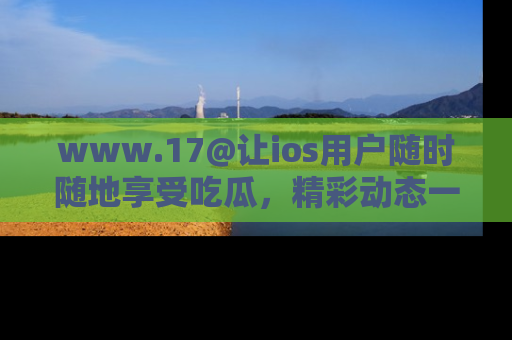 www.17@让ios用户随时随地享受吃瓜，精彩动态一手掌握