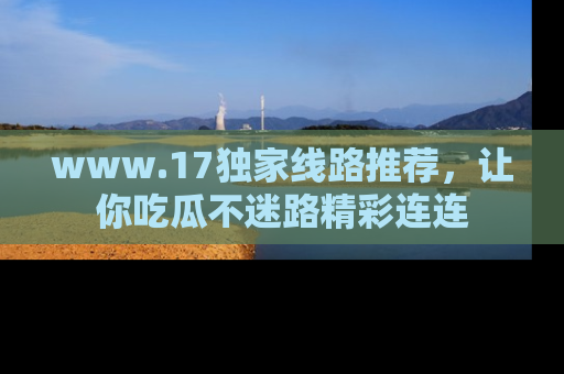 www.17独家线路推荐，让你吃瓜不迷路精彩连连