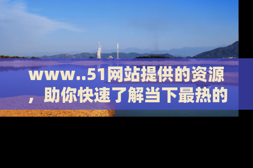 www..51网站提供的资源，助你快速了解当下最热的娱乐八卦