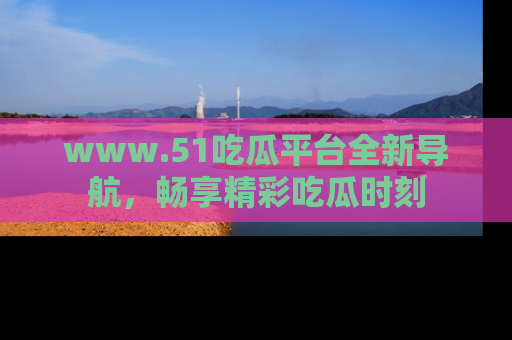 www.51吃瓜平台全新导航，畅享精彩吃瓜时刻