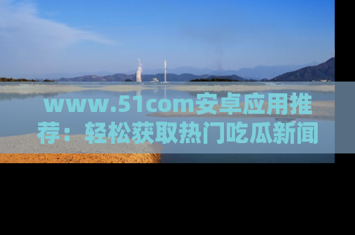 www.51com安卓应用推荐：轻松获取热门吃瓜新闻的秘诀