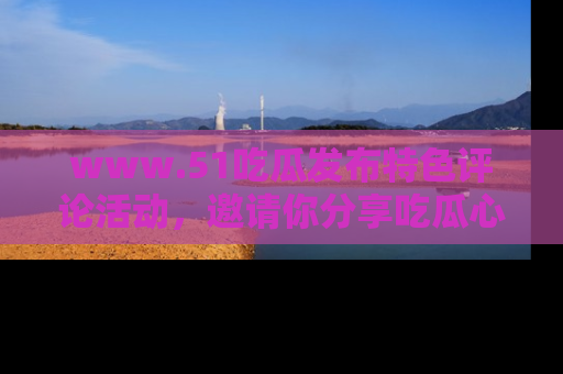 www.51吃瓜发布特色评论活动，邀请你分享吃瓜心得与看法！