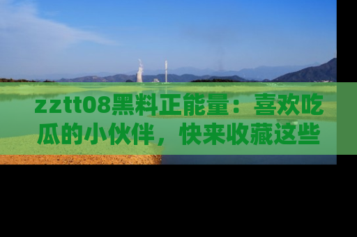 zztt08黑料正能量：喜欢吃瓜的小伙伴，快来收藏这些优质资源！