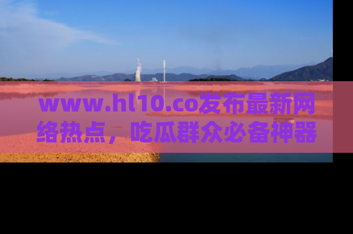 www.hl10.co发布最新网络热点,吃瓜群众必备神器