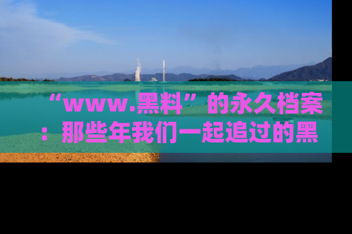 “www.黑料”的永久档案：那些年我们一起追过的黑料真相
